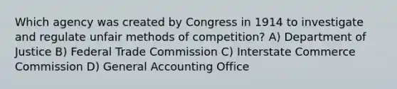 Which agency was created by Congress in 1914 to investigate and regulate unfair methods of competition? A) Department of Justice B) Federal Trade Commission C) Interstate Commerce Commission D) General Accounting Office