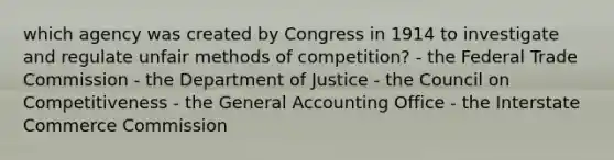 which agency was created by Congress in 1914 to investigate and regulate unfair methods of competition? - the Federal Trade Commission - the Department of Justice - the Council on Competitiveness - the General Accounting Office - the Interstate Commerce Commission