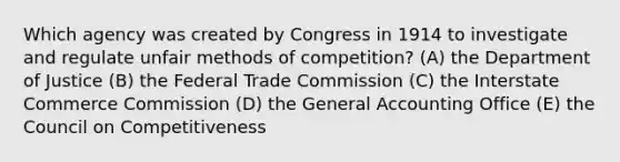 Which agency was created by Congress in 1914 to investigate and regulate unfair methods of competition? (A) the Department of Justice (B) the Federal Trade Commission (C) the Interstate Commerce Commission (D) the General Accounting Office (E) the Council on Competitiveness