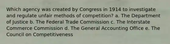 Which agency was created by Congress in 1914 to investigate and regulate unfair methods of competition? a. The Department of Justice b. The Federal Trade Commission c. The Interstate Commerce Commission d. The General Accounting Office e. The Council on Competitiveness