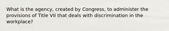 What is the agency, created by Congress, to administer the provisions of Title VII that deals with discrimination in the workplace?