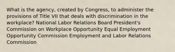 What is the agency, created by Congress, to administer the provisions of Title VII that deals with discrimination in the workplace? National Labor Relations Board President's Commission on Workplace Opportunity Equal Employment Opportunity Commission Employment and Labor Relations Commission