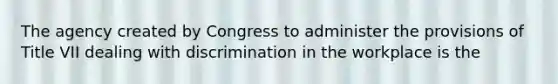 The agency created by Congress to administer the provisions of Title VII dealing with discrimination in the workplace is the