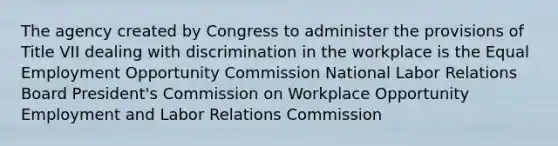 The agency created by Congress to administer the provisions of Title VII dealing with discrimination in the workplace is the Equal Employment Opportunity Commission National Labor Relations Board President's Commission on Workplace Opportunity Employment and Labor Relations Commission