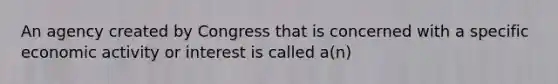 An agency created by Congress that is concerned with a specific economic activity or interest is called a(n)