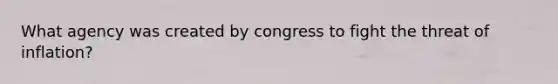 What agency was created by congress to fight the threat of inflation?