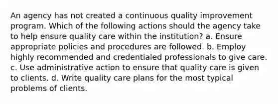 An agency has not created a continuous quality improvement program. Which of the following actions should the agency take to help ensure quality care within the institution? a. Ensure appropriate policies and procedures are followed. b. Employ highly recommended and credentialed professionals to give care. c. Use administrative action to ensure that quality care is given to clients. d. Write quality care plans for the most typical problems of clients.