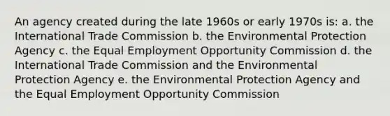 An agency created during the late 1960s or early 1970s is: a. the International Trade Commission b. the Environmental Protection Agency c. the Equal Employment Opportunity Commission d. the International Trade Commission and the Environmental Protection Agency e. the Environmental Protection Agency and the Equal Employment Opportunity Commission