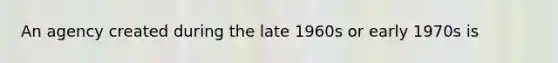 An agency created during the late 1960s or early 1970s is