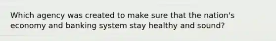 Which agency was created to make sure that the nation's economy and banking system stay healthy and sound?