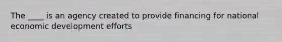 The ____ is an agency created to provide financing for national economic development efforts