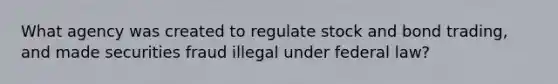 What agency was created to regulate stock and bond trading, and made securities fraud illegal under federal law?