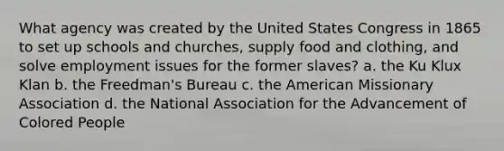 What agency was created by the United States Congress in 1865 to set up schools and churches, supply food and clothing, and solve employment issues for the former slaves? a. the Ku Klux Klan b. the Freedman's Bureau c. the American Missionary Association d. the National Association for the Advancement of Colored People