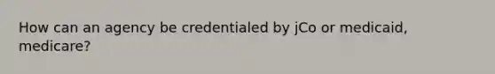 How can an agency be credentialed by jCo or medicaid, medicare?