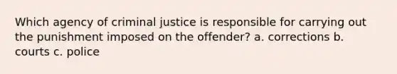 Which agency of criminal justice is responsible for carrying out the punishment imposed on the offender? a. corrections b. courts c. police