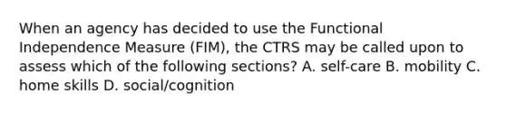 When an agency has decided to use the Functional Independence Measure (FIM), the CTRS may be called upon to assess which of the following sections? A. self-care B. mobility C. home skills D. social/cognition