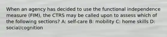 When an agency has decided to use the functional independence measure (FIM), the CTRS may be called upon to assess which of the following sections? A: self-care B: mobility C: home skills D: social/cognition