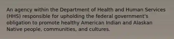 An agency within the Department of Health and Human Services (HHS) responsible for upholding the federal government's obligation to promote healthy American Indian and Alaskan Native people, communities, and cultures.