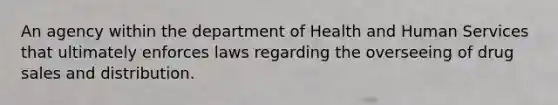 An agency within the department of Health and Human Services that ultimately enforces laws regarding the overseeing of drug sales and distribution.