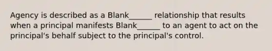 Agency is described as a Blank______ relationship that results when a principal manifests Blank______ to an agent to act on the principal's behalf subject to the principal's control.