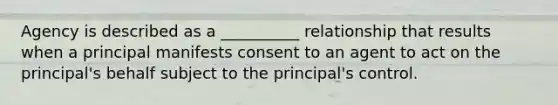 Agency is described as a __________ relationship that results when a principal manifests consent to an agent to act on the principal's behalf subject to the principal's control.