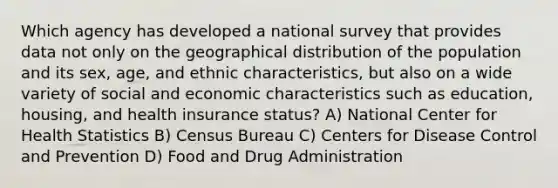 Which agency has developed a national survey that provides data not only on the geographical distribution of the population and its sex, age, and ethnic characteristics, but also on a wide variety of social and economic characteristics such as education, housing, and health insurance status? A) National Center for Health Statistics B) Census Bureau C) Centers for Disease Control and Prevention D) Food and Drug Administration