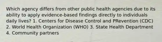 Which agency differs from other public health agencies due to its ability to apply evidence-based findings directly to individuals daily lives? 1. Centers for Disease Control and PRevention (CDC) 2. World Health Organization (WHO) 3. State Health Department 4. Community partners