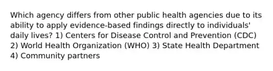 Which agency differs from other public health agencies due to its ability to apply evidence-based findings directly to individuals' daily lives? 1) Centers for Disease Control and Prevention (CDC) 2) World Health Organization (WHO) 3) State Health Department 4) Community partners