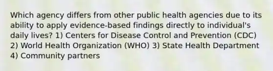 Which agency differs from other public health agencies due to its ability to apply evidence-based findings directly to individual's daily lives? 1) Centers for Disease Control and Prevention (CDC) 2) World Health Organization (WHO) 3) State Health Department 4) Community partners