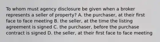 To whom must agency disclosure be given when a broker represents a seller of property? A. the purchaser, at their ﬁrst face to face meeting B. the seller, at the time the listing agreement is signed C. the purchaser, before the purchase contract is signed D. the seller, at their ﬁrst face to face meeting