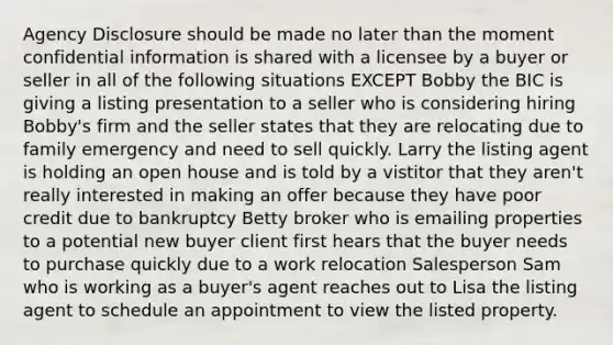 Agency Disclosure should be made no later than the moment confidential information is shared with a licensee by a buyer or seller in all of the following situations EXCEPT Bobby the BIC is giving a listing presentation to a seller who is considering hiring Bobby's firm and the seller states that they are relocating due to family emergency and need to sell quickly. Larry the listing agent is holding an open house and is told by a vistitor that they aren't really interested in making an offer because they have poor credit due to bankruptcy Betty broker who is emailing properties to a potential new buyer client first hears that the buyer needs to purchase quickly due to a work relocation Salesperson Sam who is working as a buyer's agent reaches out to Lisa the listing agent to schedule an appointment to view the listed property.