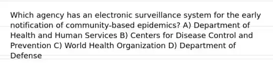 Which agency has an electronic surveillance system for the early notification of community-based epidemics? A) Department of Health and Human Services B) Centers for Disease Control and Prevention C) World Health Organization D) Department of Defense