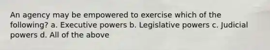 An agency may be empowered to exercise which of the following? a. Executive powers b. Legislative powers c. Judicial powers d. All of the above