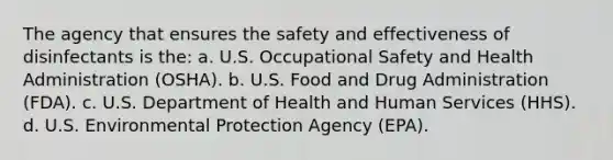 The agency that ensures the safety and effectiveness of disinfectants is the: a. U.S. Occupational Safety and Health Administration (OSHA). b. U.S. Food and Drug Administration (FDA). c. U.S. Department of Health and Human Services (HHS). d. U.S. Environmental Protection Agency (EPA).