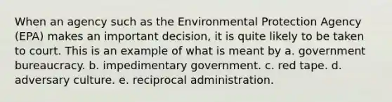 When an agency such as the Environmental Protection Agency (EPA) makes an important decision, it is quite likely to be taken to court. This is an example of what is meant by a. government bureaucracy. b. impedimentary government. c. red tape. d. adversary culture. e. reciprocal administration.