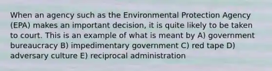 When an agency such as the Environmental Protection Agency (EPA) makes an important decision, it is quite likely to be taken to court. This is an example of what is meant by A) government bureaucracy B) impedimentary government C) red tape D) adversary culture E) reciprocal administration