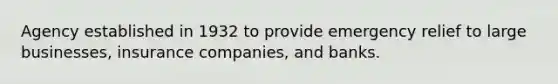 Agency established in 1932 to provide emergency relief to large businesses, insurance companies, and banks.