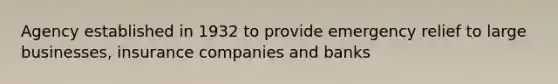 Agency established in 1932 to provide emergency relief to large businesses, insurance companies and banks