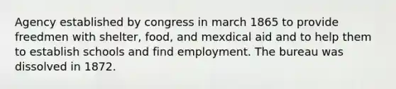 Agency established by congress in march 1865 to provide freedmen with shelter, food, and mexdical aid and to help them to establish schools and find employment. The bureau was dissolved in 1872.