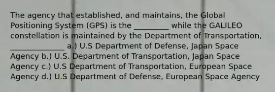 The agency that established, and maintains, the Global Positioning System (GPS) is the _________ while the GALILEO constellation is maintained by the Department of Transportation, ______________ a.) U.S Department of Defense, Japan Space Agency b.) U.S. Department of Transportation, Japan Space Agency c.) U.S Department of Transportation, European Space Agency d.) U.S Department of Defense, European Space Agency