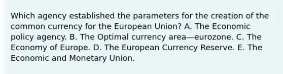 Which agency established the parameters for the creation of the common currency for the European Union? A. The Economic policy agency. B. The Optimal currency area—eurozone. C. The Economy of Europe. D. The European Currency Reserve. E. The Economic and Monetary Union.