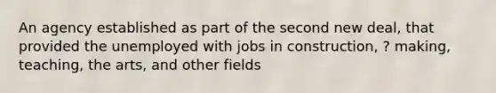 An agency established as part of the second new deal, that provided the unemployed with jobs in construction, ? making, teaching, the arts, and other fields