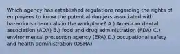 Which agency has established regulations regarding the rights of employees to know the potential dangers associated with hazardous chemicals in the workplace? A.) American dental association (ADA) B.) food and drug administration (FDA) C.) environmental protection agency (EPA) D.) occupational safety and health administration (OSHA)