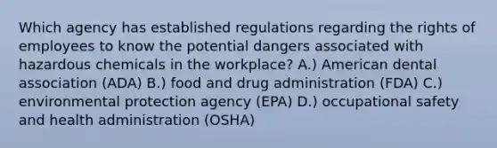 Which agency has established regulations regarding the rights of employees to know the potential dangers associated with hazardous chemicals in the workplace? A.) American dental association (ADA) B.) food and drug administration (FDA) C.) environmental protection agency (EPA) D.) occupational safety and health administration (OSHA)