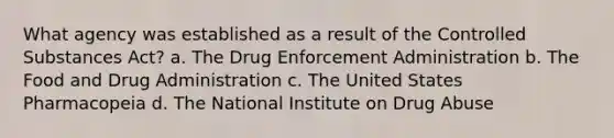 What agency was established as a result of the Controlled Substances Act? a. The Drug Enforcement Administration b. The Food and Drug Administration c. The United States Pharmacopeia d. The National Institute on Drug Abuse