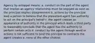 Agency by estoppel means: a. conduct on the part of the agent that implies an agency relationship must be stopped as soon as the principal implies disagreement b. actions by the principal lead a person to believe that the presumed agent has authority to act on the principal's behalf c. the agent creates an appearance of authority in the principal which leads a third party to reasonably conclude that the agent has the authority to perform certain acts d. conduct by the agent through word or actions is not sufficient to bind the principal to contracts the agent creates e. none of the other choices