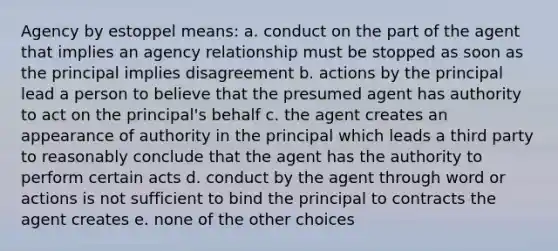 Agency by estoppel means: a. conduct on the part of the agent that implies an agency relationship must be stopped as soon as the principal implies disagreement b. actions by the principal lead a person to believe that the presumed agent has authority to act on the principal's behalf c. the agent creates an appearance of authority in the principal which leads a third party to reasonably conclude that the agent has the authority to perform certain acts d. conduct by the agent through word or actions is not sufficient to bind the principal to contracts the agent creates e. none of the other choices