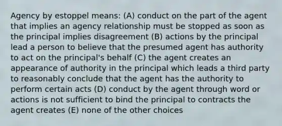 Agency by estoppel means: (A) conduct on the part of the agent that implies an agency relationship must be stopped as soon as the principal implies disagreement (B) actions by the principal lead a person to believe that the presumed agent has authority to act on the principal's behalf (C) the agent creates an appearance of authority in the principal which leads a third party to reasonably conclude that the agent has the authority to perform certain acts (D) conduct by the agent through word or actions is not sufficient to bind the principal to contracts the agent creates (E) none of the other choices