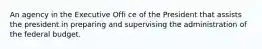 An agency in the Executive Offi ce of the President that assists the president in preparing and supervising the administration of the federal budget.