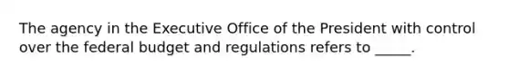 The agency in the Executive Office of the President with control over the federal budget and regulations refers to _____.